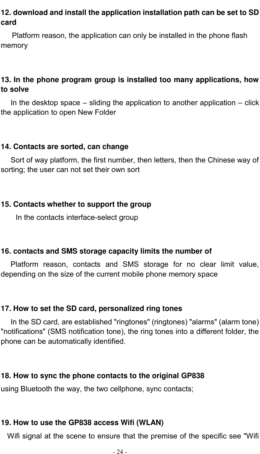                                          - 24 - 12. download and install the application installation path can be set to SD card Platform reason, the application can only be installed in the phone flash memory   13. In the phone program group is installed too many applications, how to solve    In the desktop space – sliding the application to another application – click the application to open New Folder   14. Contacts are sorted, can change    Sort of way platform, the first number, then letters, then the Chinese way of sorting; the user can not set their own sort   15. Contacts whether to support the group In the contacts interface-select group    16. contacts and SMS storage capacity limits the number of    Platform  reason,  contacts  and  SMS  storage  for  no  clear  limit  value, depending on the size of the current mobile phone memory space   17. How to set the SD card, personalized ring tones    In the SD card, are established &quot;ringtones&quot; (ringtones) &quot;alarms&quot; (alarm tone) &quot;notifications&quot; (SMS notification tone), the ring tones into a different folder, the phone can be automatically identified.   18. How to sync the phone contacts to the original GP838 using Bluetooth the way, the two cellphone, sync contacts;   19. How to use the GP838 access Wifi (WLAN)   Wifi signal at the scene to ensure that the premise of the specific see &quot;Wifi 