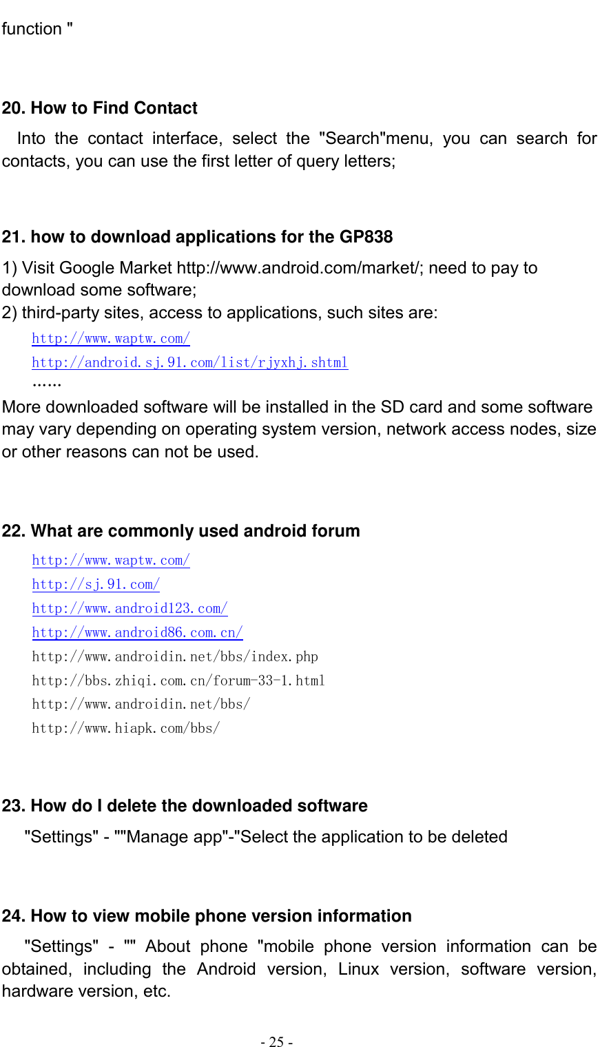                                          - 25 - function &quot;   20. How to Find Contact   Into  the  contact  interface,  select  the  &quot;Search&quot;menu,  you  can  search  for contacts, you can use the first letter of query letters;   21. how to download applications for the GP838 1) Visit Google Market http://www.android.com/market/; need to pay to download some software; 2) third-party sites, access to applications, such sites are: http://www.waptw.com/ http://android.sj.91.com/list/rjyxhj.shtml …… More downloaded software will be installed in the SD card and some software may vary depending on operating system version, network access nodes, size or other reasons can not be used.   22. What are commonly used android forum     http://www.waptw.com/   http://sj.91.com/   http://www.android123.com/   http://www.android86.com.cn/   http://www.androidin.net/bbs/index.php   http://bbs.zhiqi.com.cn/forum-33-1.html   http://www.androidin.net/bbs/ http://www.hiapk.com/bbs/    23. How do I delete the downloaded software    &quot;Settings&quot; - &quot;&quot;Manage app&quot;-&quot;Select the application to be deleted   24. How to view mobile phone version information    &quot;Settings&quot;  -  &quot;&quot;  About  phone  &quot;mobile  phone  version  information  can  be obtained,  including  the  Android  version,  Linux  version,  software  version, hardware version, etc. 