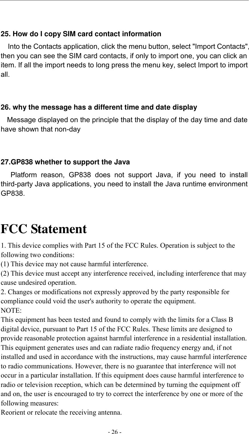                                          - 26 -   25. How do I copy SIM card contact information Into the Contacts application, click the menu button, select &quot;Import Contacts&quot;, then you can see the SIM card contacts, if only to import one, you can click an item. If all the import needs to long press the menu key, select Import to import all.   26. why the message has a different time and date display   Message displayed on the principle that the display of the day time and date have shown that non-day   27.GP838 whether to support the Java     Platform  reason,  GP838  does  not  support  Java,  if  you  need  to  install third-party Java applications, you need to install the Java runtime environment GP838.   FCC Statement 1. This device complies with Part 15 of the FCC Rules. Operation is subject to the following two conditions: (1) This device may not cause harmful interference. (2) This device must accept any interference received, including interference that may cause undesired operation. 2. Changes or modifications not expressly approved by the party responsible for compliance could void the user&apos;s authority to operate the equipment. NOTE:   This equipment has been tested and found to comply with the limits for a Class B digital device, pursuant to Part 15 of the FCC Rules. These limits are designed to provide reasonable protection against harmful interference in a residential installation. This equipment generates uses and can radiate radio frequency energy and, if not installed and used in accordance with the instructions, may cause harmful interference to radio communications. However, there is no guarantee that interference will not occur in a particular installation. If this equipment does cause harmful interference to radio or television reception, which can be determined by turning the equipment off and on, the user is encouraged to try to correct the interference by one or more of the following measures: Reorient or relocate the receiving antenna. 