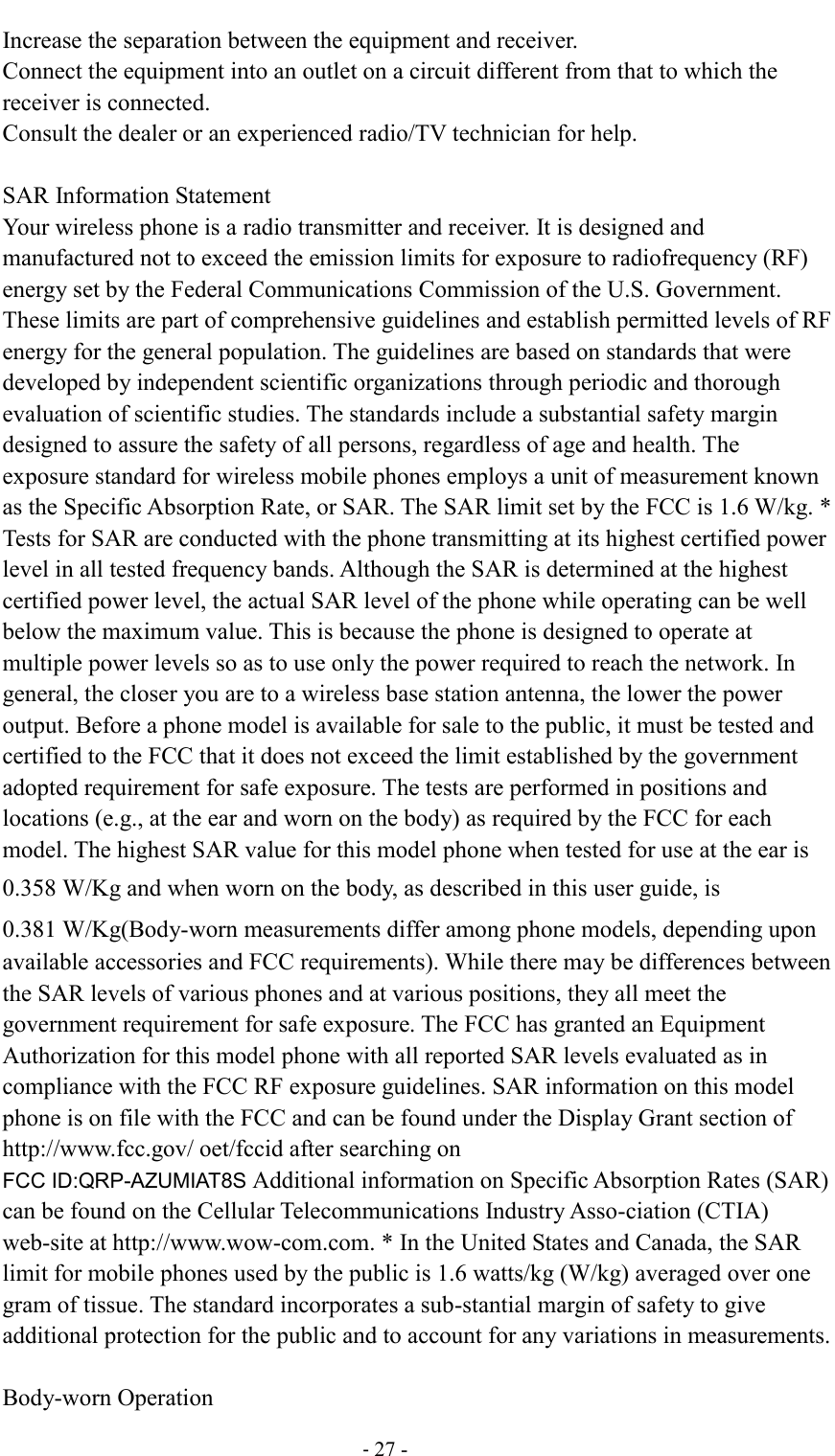                                          - 27 - Increase the separation between the equipment and receiver. Connect the equipment into an outlet on a circuit different from that to which the receiver is connected.   Consult the dealer or an experienced radio/TV technician for help.  SAR Information Statement Your wireless phone is a radio transmitter and receiver. It is designed and manufactured not to exceed the emission limits for exposure to radiofrequency (RF) energy set by the Federal Communications Commission of the U.S. Government. These limits are part of comprehensive guidelines and establish permitted levels of RF energy for the general population. The guidelines are based on standards that were developed by independent scientific organizations through periodic and thorough evaluation of scientific studies. The standards include a substantial safety margin designed to assure the safety of all persons, regardless of age and health. The exposure standard for wireless mobile phones employs a unit of measurement known as the Specific Absorption Rate, or SAR. The SAR limit set by the FCC is 1.6 W/kg. * Tests for SAR are conducted with the phone transmitting at its highest certified power level in all tested frequency bands. Although the SAR is determined at the highest certified power level, the actual SAR level of the phone while operating can be well below the maximum value. This is because the phone is designed to operate at multiple power levels so as to use only the power required to reach the network. In general, the closer you are to a wireless base station antenna, the lower the power output. Before a phone model is available for sale to the public, it must be tested and certified to the FCC that it does not exceed the limit established by the government adopted requirement for safe exposure. The tests are performed in positions and locations (e.g., at the ear and worn on the body) as required by the FCC for each model. The highest SAR value for this model phone when tested for use at the ear is 0.358 W/Kg and when worn on the body, as described in this user guide, is 0.381 W/Kg(Body-worn measurements differ among phone models, depending upon available accessories and FCC requirements). While there may be differences between the SAR levels of various phones and at various positions, they all meet the government requirement for safe exposure. The FCC has granted an Equipment Authorization for this model phone with all reported SAR levels evaluated as in compliance with the FCC RF exposure guidelines. SAR information on this model phone is on file with the FCC and can be found under the Display Grant section of http://www.fcc.gov/ oet/fccid after searching on   FCC ID:QRP-AZUMIAT8S Additional information on Specific Absorption Rates (SAR) can be found on the Cellular Telecommunications Industry Asso-ciation (CTIA) web-site at http://www.wow-com.com. * In the United States and Canada, the SAR limit for mobile phones used by the public is 1.6 watts/kg (W/kg) averaged over one gram of tissue. The standard incorporates a sub-stantial margin of safety to give additional protection for the public and to account for any variations in measurements.  Body-worn Operation 