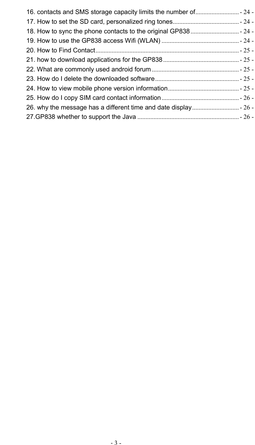                                          - 3 - 16. contacts and SMS storage capacity limits the number of ........................... - 24 - 17. How to set the SD card, personalized ring tones ......................................... - 24 - 18. How to sync the phone contacts to the original GP838 .............................. - 24 - 19. How to use the GP838 access Wifi (WLAN) ................................................ - 24 - 20. How to Find Contact ......................................................................................... - 25 - 21. how to download applications for the GP838 ............................................... - 25 - 22. What are commonly used android forum ...................................................... - 25 - 23. How do I delete the downloaded software .................................................... - 25 - 24. How to view mobile phone version information ............................................ - 25 - 25. How do I copy SIM card contact information ................................................ - 26 - 26. why the message has a different time and date display ............................. - 26 - 27.GP838 whether to support the Java ............................................................... - 26 -  