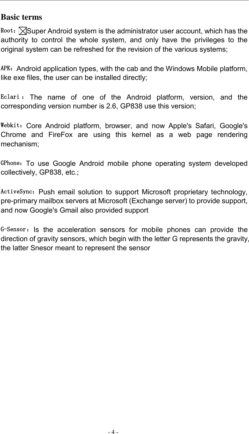                                          - 4 - Basic terms   Root：Super Android system is the administrator user account, which has the authority  to  control  the  whole  system,  and  only  have  the  privileges  to  the original system can be refreshed for the revision of the various systems;   APK：Android application types, with the cab and the Windows Mobile platform, like exe files, the user can be installed directly;   Eclari ：The  name  of  one  of  the  Android  platform,  version,  and  the corresponding version number is 2.6, GP838 use this version;  Webkit：Core  Android  platform,  browser,  and  now  Apple&apos;s  Safari,  Google&apos;s Chrome  and  FireFox  are  using  this  kernel  as  a  web  page  rendering mechanism;   GPhone：To  use  Google  Android  mobile  phone  operating  system  developed collectively, GP838, etc.;   ActiveSync：Push  email  solution  to  support  Microsoft  proprietary  technology, pre-primary mailbox servers at Microsoft (Exchange server) to provide support, and now Google&apos;s Gmail also provided support   G-Sensor：Is  the  acceleration  sensors  for  mobile  phones  can  provide  the direction of gravity sensors, which begin with the letter G represents the gravity, the latter Snesor meant to represent the sensor             