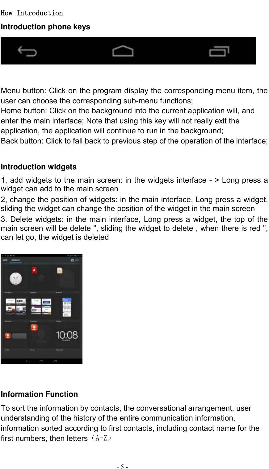                                          - 5 - How Introduction Introduction phone keys    Menu button: Click on the program display the corresponding menu item, the user can choose the corresponding sub-menu functions; Home button: Click on the background into the current application will, and enter the main interface; Note that using this key will not really exit the application, the application will continue to run in the background; Back button: Click to fall back to previous step of the operation of the interface;  Introduction widgets 1, add widgets to the main screen: in the widgets interface - &gt; Long press a widget can add to the main screen 2, change the position of widgets: in the main interface, Long press a widget, sliding the widget can change the position of the widget in the main screen   3. Delete widgets: in the main interface, Long press a widget, the top of the main screen will be delete &quot;, sliding the widget to delete , when there is red &quot;, can let go, the widget is deleted       Information Function To sort the information by contacts, the conversational arrangement, user understanding of the history of the entire communication information, information sorted according to first contacts, including contact name for the first numbers, then letters（A-Z） 