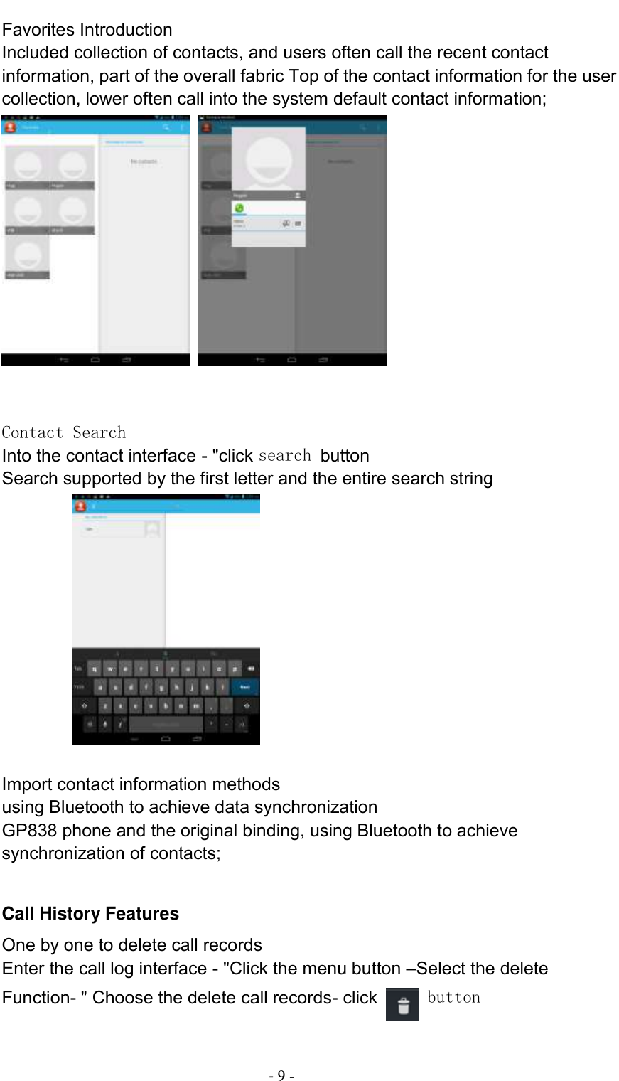                                          - 9 - Favorites Introduction Included collection of contacts, and users often call the recent contact information, part of the overall fabric Top of the contact information for the user collection, lower often call into the system default contact information;      Contact Search Into the contact interface - &quot;click search button   Search supported by the first letter and the entire search string                  Import contact information methods using Bluetooth to achieve data synchronization GP838 phone and the original binding, using Bluetooth to achieve synchronization of contacts;  Call History Features One by one to delete call records Enter the call log interface - &quot;Click the menu button –Select the delete Function- &quot; Choose the delete call records- click   button   