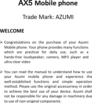    WELCOME   Congratulations  on  the  purchase  of  your  Azumi Mobile phone. Your phone provides many functions which  are  practical  for  daily  use,  such  as  a hands-free  loudspeaker, camera,  MP3 player  and ultra clear video   You can  read the  manual  to  understand  how to  use your  Azumi  mobile  phone  and  experience  the well-established  functions  and  simple  operation method. Please use the original accessoriesy in order to  achieve  the  best  use  of  your  device.  Azumi shall not be responsible for  any damage in machinery due to use of non-original components.              AX5 Mobile phone Trade Mark: AZUMI 