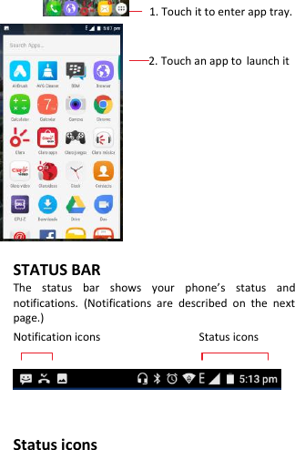          1. Touch it to enter app tray.                          2. Touch an app to launch it          STATUS BAR The  status  bar  shows  your  phone’s  status  and notifications.  (Notifications  are  described  on  the  next page.) Notification icons                                Status icons     Status icons 