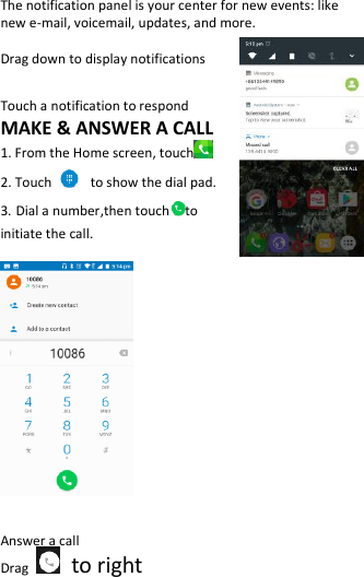  The notification panel is your center for new events: like new e-mail, voicemail, updates, and more.  Drag down to display notifications  Touch a notification to respond MAKE &amp; ANSWER A CALL 1. From the Home screen, touch  2. Touch   to show the dial pad. 3. Dial a number,then touch to   initiate the call.     Answer a call Drag    to right 