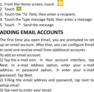  1. From the Home screen, touch  2. Touch   3. Touch the ‘To’ field, then enter a recipient. 4. Touch the Type message field, then enter a message 5. Touch    Send the message ADDING EMAIL ACCOUNTS The first time you open Email, you are prompted to set up an email account. After that, you can configure Email to send and receive email from additional accounts. To add an email account:   1) Tap the e-mail icon.  In  Your  account  interface,  tap Next.  In  e-mail  address  option,  enter  your  e-mail address.  In  password  option,  →  enter  your  e-mail password. Tap Next. 2)  Filling  the  email  address  and  password,  tap  next  to setup email 3) Tap next to enter your email. 