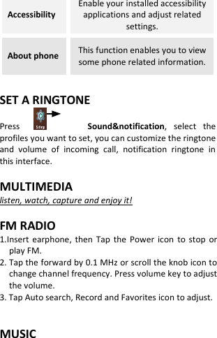  Accessibility Enable your installed accessibility applications and adjust related settings. About phone This function enables you to view some phone related information.  SET A RINGTONE Press                Sound&amp;notification,  select  the profiles you want to set, you can customize the ringtone and  volume  of  incoming  call,  notification  ringtone  in this interface.  MULTIMEDIA listen, watch, capture and enjoy it!  FM RADIO 1.Insert  earphone,  then  Tap  the  Power  icon  to  stop or play FM. 2. Tap the forward by 0.1 MHz or scroll the knob icon to change channel frequency. Press volume key to adjust the volume. 3. Tap Auto search, Record and Favorites icon to adjust.   MUSIC 