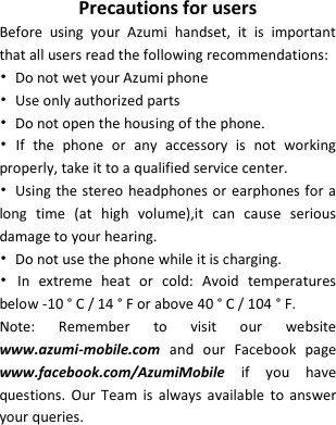   Precautions for users Before  using  your  Azumi  handset,  it  is  important that all users read the following recommendations: •  Do not wet your Azumi phone   •  Use only authorized parts •  Do not open the housing of the phone. •  If  the  phone  or  any  accessory  is  not  working properly, take it to a qualified service center. •  Using the stereo  headphones or earphones for a long  time  (at  high  volume),it  can  cause  serious damage to your hearing. •  Do not use the phone while it is charging. •  In  extreme  heat  or  cold:  Avoid  temperatures below -10 ° C / 14 ° F or above 40 ° C / 104 ° F. Note:  Remember  to  visit  our  website www.azumi-mobile.com and  our  Facebook  page www.facebook.com/AzumiMobile  if  you  have questions.  Our Team  is always  available  to  answer your queries.      