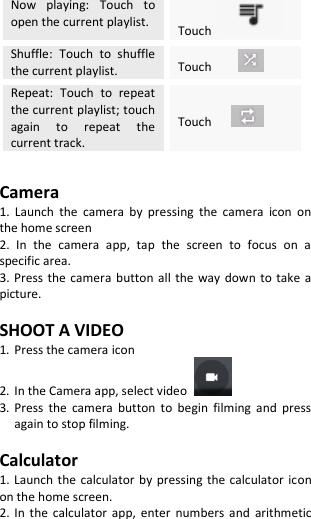  Now  playing:  Touch  to open the current playlist. Touch   Shuffle:  Touch  to  shuffle the current playlist. Touch      Repeat:  Touch  to  repeat the current playlist; touch again  to  repeat  the current track. Touch      Camera 1.  Launch  the  camera  by  pressing  the  camera  icon  on the home screen 2.  In  the  camera  app,  tap  the  screen  to  focus  on  a specific area. 3. Press the camera  button  all  the  way  down  to take  a picture.  SHOOT A VIDEO 1. Press the camera icon 2. In the Camera app, select video   3. Press  the  camera  button  to  begin  filming  and  press again to stop filming.  Calculator 1. Launch the calculator by pressing  the calculator  icon on the home screen. 2.  In  the  calculator  app,  enter numbers  and  arithmetic 