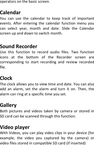  operators on the basic screen.  Calendar You  can  use  the  calendar  to  keep  track  of  important events.  After  entering  the  calendar  function  menu  you can  select  year,  month  and  date.  Slide  the  Calendar screen up and down to switch month.  Sound Recorder Use  this  function  to  record  audio  files.  Two  function icons  at  the  bottom  of  the  Recorder  screen  are corresponding  to  start  recording  and  review  recorded file.  Clock The clock allows you to view time and date. You can also add  an  alarm,  set  the  alarm  and  turn  it  on.  Then,  the alarm can ring at a specific time you set.  Gallery Both  pictures  and  videos  taken by  camera  or  stored  in SD card can be scanned through this function.  Video player With Videos, you can play video clips in your device (for example,  the  video  you  captured  by  the  camera)  or video files stored in compatible SD card (if inserted)    