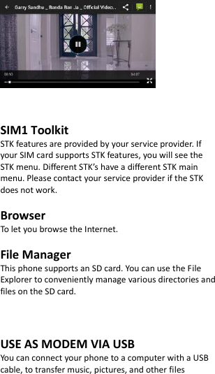      SIM1 Toolkit   STK features are provided by your service provider. If your SIM card supports STK features, you will see the STK menu. Different STK’s have a different STK main menu. Please contact your service provider if the STK does not work.  Browser To let you browse the Internet.  File Manager This phone supports an SD card. You can use the File Explorer to conveniently manage various directories and files on the SD card.    USE AS MODEM VIA USB You can connect your phone to a computer with a USB cable, to transfer music, pictures, and other files 