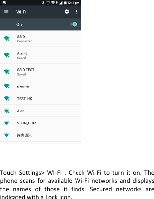      Touch  Settings&gt;  WI-FI  .  Check  Wi-Fi  to  turn  it  on.  The phone  scans  for  available  Wi-Fi  networks  and  displays the  names  of  those  it  finds.  Secured  networks  are indicated with a Lock icon.  