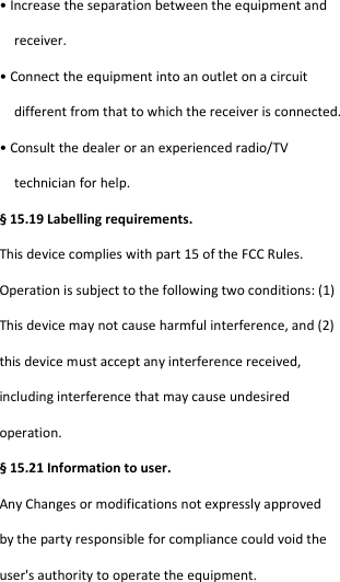  • Increase the separation between the equipment and  receiver. • Connect the equipment into an outlet on a circuit  different from that to which the receiver is connected. • Consult the dealer or an experienced radio/TV  technician for help. § 15.19 Labelling requirements. This device complies with part 15 of the FCC Rules. Operation is subject to the following two conditions: (1) This device may not cause harmful interference, and (2) this device must accept any interference received, including interference that may cause undesired operation. § 15.21 Information to user. Any Changes or modifications not expressly approved by the party responsible for compliance could void the user&apos;s authority to operate the equipment. 