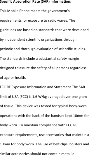  Specific Absorption Rate (SAR) information: This Mobile Phone meets the government&apos;s requirements for exposure to radio waves. The guidelines are based on standards that were developed by independent scientific organizations through periodic and thorough evaluation of scientific studies. The standards include a substantial safety margin designed to assure the safety of all persons regardless of age or health. FCC RF Exposure Information and Statement The SAR limit of USA (FCC) is 1.6 W/kg averaged over one gram of tissue. This device was tested for typical body-worn operations with the back of the handset kept 10mm for body worn. To maintain compliance with FCC RF exposure requirements, use accessories that maintain a 10mm for body worn. The use of belt clips, holsters and similar accessories should not contain metallic 