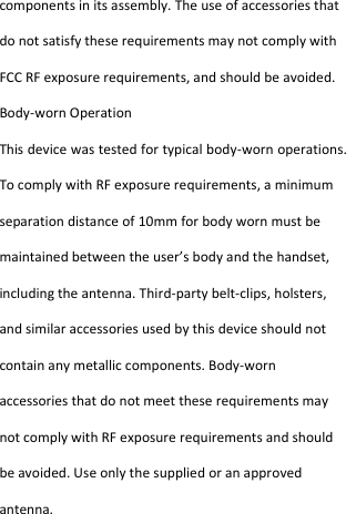  components in its assembly. The use of accessories that do not satisfy these requirements may not comply with FCC RF exposure requirements, and should be avoided. Body-worn Operation This device was tested for typical body-worn operations. To comply with RF exposure requirements, a minimum separation distance of 10mm for body worn must be maintained between the user’s body and the handset, including the antenna. Third-party belt-clips, holsters, and similar accessories used by this device should not contain any metallic components. Body-worn accessories that do not meet these requirements may not comply with RF exposure requirements and should be avoided. Use only the supplied or an approved antenna.  