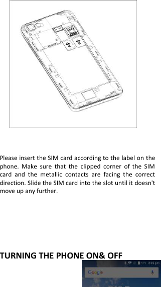          Please insert the SIM card according to the label on the phone.  Make  sure  that  the  clipped  corner  of  the  SIM card  and  the  metallic  contacts  are  facing  the  correct direction. Slide the SIM card into the slot until it doesn&apos;t move up any further.       TURNING THE PHONE ON&amp; OFF 