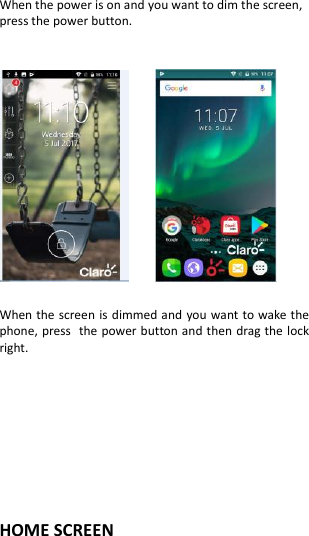  When the power is on and you want to dim the screen, press the power button.          When the screen is dimmed and you want to wake the phone, press the power button and then drag the lock right.      HOME SCREEN   