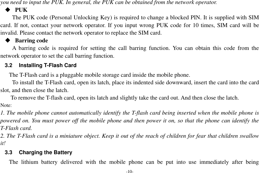 -10- you need to input the PUK. In general, the PUK can be obtained from the network operator.  PUK The PUK code (Personal Unlocking Key) is required to change a blocked PIN. It is supplied with SIM card. If not, contact your network operator. If you input wrong PUK code for 10 times, SIM card will be invalid. Please contact the network operator to replace the SIM card.  Barring code A  barring  code  is  required  for  setting  the  call  barring  function.  You  can  obtain  this  code  from  the network operator to set the call barring function. 3.2  Installing T-Flash Card The T-Flash card is a pluggable mobile storage card inside the mobile phone. To install the T-Flash card, open its latch, place its indented side downward, insert the card into the card slot, and then close the latch. To remove the T-flash card, open its latch and slightly take the card out. And then close the latch. Note: 1. The mobile phone cannot automatically identify the T-flash card being inserted when the mobile phone is powered on. You must power off the mobile phone and then power it on, so that the phone can identify the T-Flash card. 2. The T-Flash card is a miniature object. Keep it out of the reach of children for fear that children swallow it! 3.3  Charging the Battery The  lithium  battery  delivered  with  the  mobile  phone  can  be  put  into  use  immediately  after  being 