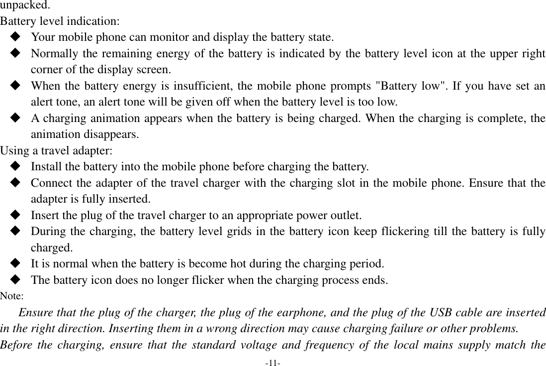 -11- unpacked.   Battery level indication:  Your mobile phone can monitor and display the battery state.  Normally the remaining energy of the battery is indicated by the battery level icon at the upper right corner of the display screen.  When the battery energy is insufficient, the mobile phone prompts &quot;Battery low&quot;. If you have set an alert tone, an alert tone will be given off when the battery level is too low.  A charging animation appears when the battery is being charged. When the charging is complete, the animation disappears. Using a travel adapter:  Install the battery into the mobile phone before charging the battery.  Connect the adapter of the travel charger with the charging slot in the mobile phone. Ensure that the adapter is fully inserted.  Insert the plug of the travel charger to an appropriate power outlet.  During the charging, the battery level grids in the battery icon keep flickering till the battery is fully charged.  It is normal when the battery is become hot during the charging period.  The battery icon does no longer flicker when the charging process ends. Note: Ensure that the plug of the charger, the plug of the earphone, and the plug of the USB cable are inserted in the right direction. Inserting them in a wrong direction may cause charging failure or other problems. Before the charging, ensure that  the  standard  voltage  and frequency of  the  local mains supply  match  the 