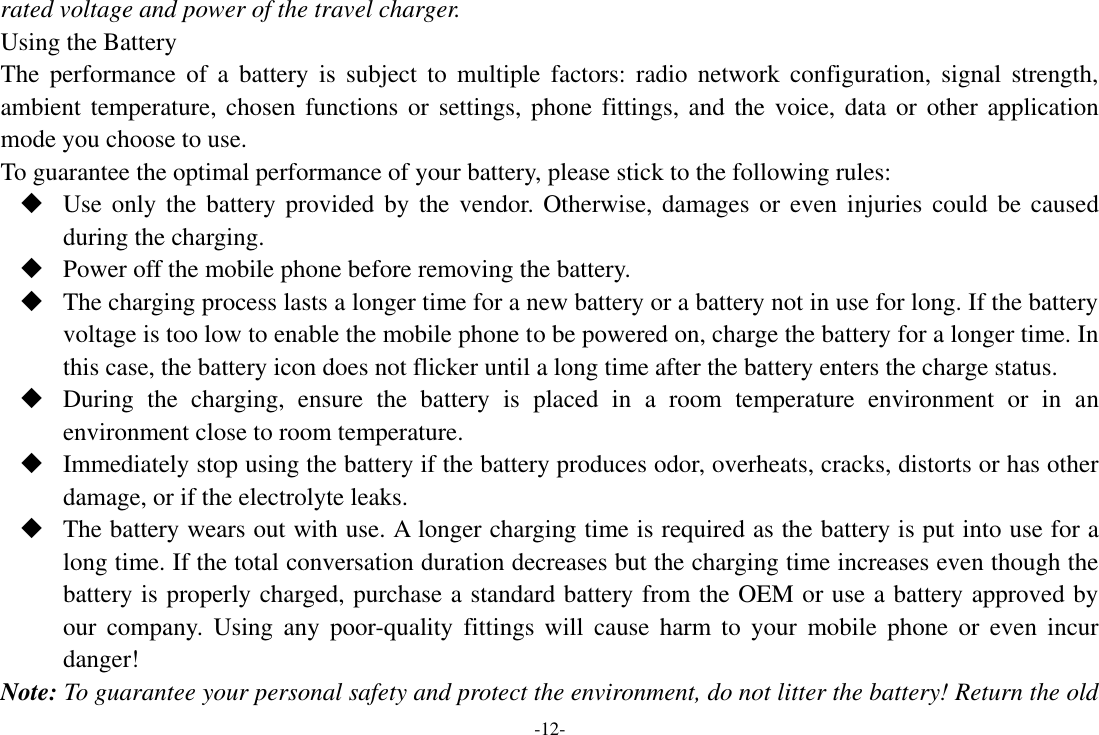 -12- rated voltage and power of the travel charger. Using the Battery The  performance of  a  battery  is  subject  to multiple  factors:  radio  network  configuration,  signal strength, ambient temperature, chosen functions  or settings, phone  fittings, and the voice,  data or other application mode you choose to use. To guarantee the optimal performance of your battery, please stick to the following rules:  Use only  the  battery provided by the  vendor. Otherwise, damages or even  injuries could  be  caused during the charging.  Power off the mobile phone before removing the battery.  The charging process lasts a longer time for a new battery or a battery not in use for long. If the battery voltage is too low to enable the mobile phone to be powered on, charge the battery for a longer time. In this case, the battery icon does not flicker until a long time after the battery enters the charge status.  During  the  charging,  ensure  the  battery  is  placed  in  a  room  temperature  environment  or  in  an environment close to room temperature.  Immediately stop using the battery if the battery produces odor, overheats, cracks, distorts or has other damage, or if the electrolyte leaks.  The battery wears out with use. A longer charging time is required as the battery is put into use for a long time. If the total conversation duration decreases but the charging time increases even though the battery is properly charged, purchase a standard battery from the OEM or use a battery approved by our  company.  Using  any  poor-quality  fittings will  cause  harm to  your  mobile  phone or  even  incur danger! Note: To guarantee your personal safety and protect the environment, do not litter the battery! Return the old 