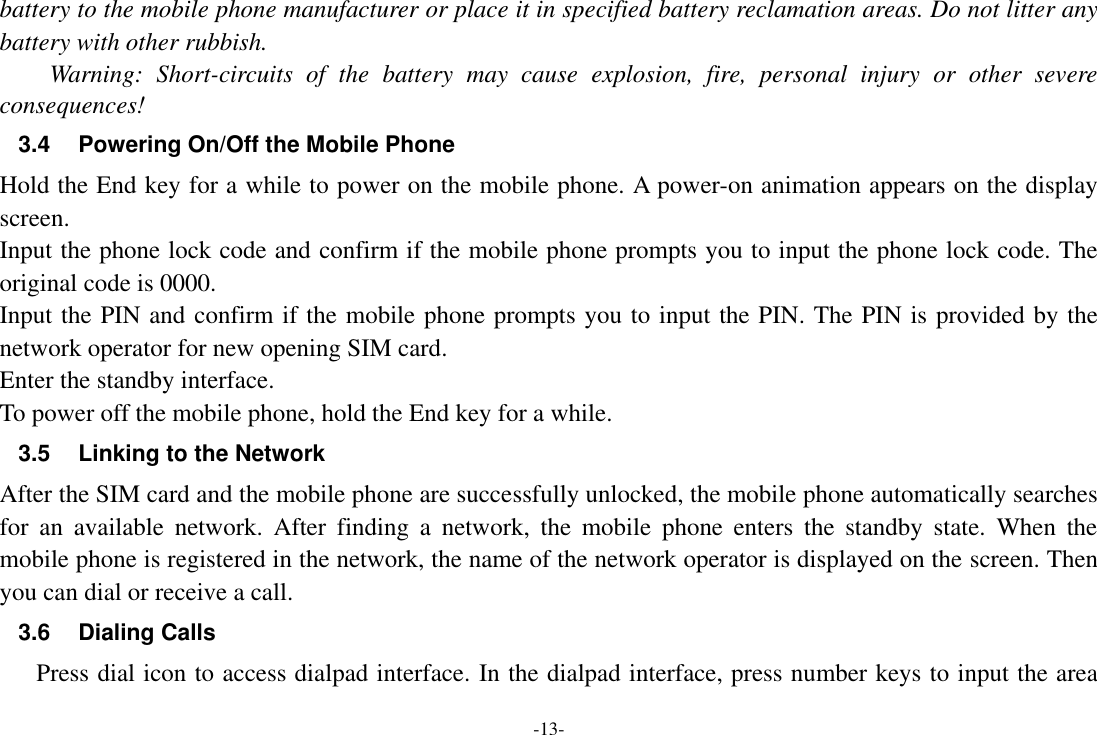 -13- battery to the mobile phone manufacturer or place it in specified battery reclamation areas. Do not litter any battery with other rubbish. Warning:  Short-circuits  of  the  battery  may  cause  explosion,  fire,  personal  injury  or  other  severe consequences! 3.4  Powering On/Off the Mobile Phone Hold the End key for a while to power on the mobile phone. A power-on animation appears on the display screen. Input the phone lock code and confirm if the mobile phone prompts you to input the phone lock code. The original code is 0000. Input the PIN and confirm if the mobile phone prompts you to input the PIN. The PIN is provided by the network operator for new opening SIM card. Enter the standby interface. To power off the mobile phone, hold the End key for a while. 3.5 Linking to the Network After the SIM card and the mobile phone are successfully unlocked, the mobile phone automatically searches for  an  available  network.  After  finding  a  network,  the  mobile  phone  enters  the  standby  state.  When  the mobile phone is registered in the network, the name of the network operator is displayed on the screen. Then you can dial or receive a call. 3.6  Dialing Calls Press dial icon to access dialpad interface. In the dialpad interface, press number keys to input the area 