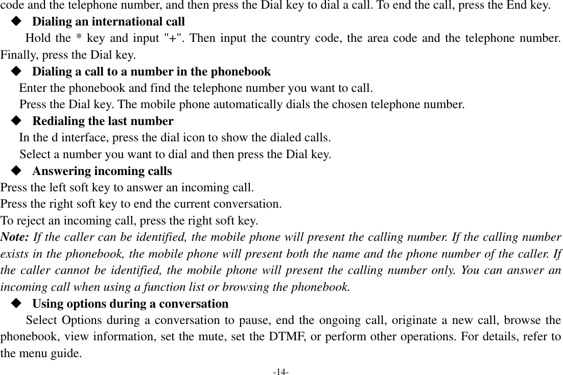 -14- code and the telephone number, and then press the Dial key to dial a call. To end the call, press the End key.  Dialing an international call Hold the * key and input &quot;+&quot;. Then input the country code, the area code and the telephone number. Finally, press the Dial key.  Dialing a call to a number in the phonebook Enter the phonebook and find the telephone number you want to call. Press the Dial key. The mobile phone automatically dials the chosen telephone number.  Redialing the last number In the d interface, press the dial icon to show the dialed calls. Select a number you want to dial and then press the Dial key.  Answering incoming calls Press the left soft key to answer an incoming call. Press the right soft key to end the current conversation. To reject an incoming call, press the right soft key. Note: If the caller can be identified, the mobile phone will present the calling number. If the calling number exists in the phonebook, the mobile phone will present both the name and the phone number of the caller. If the caller cannot be identified, the mobile phone will present the calling number only. You can answer an incoming call when using a function list or browsing the phonebook.  Using options during a conversation Select Options during a conversation to pause, end the ongoing call, originate a new call, browse the phonebook, view information, set the mute, set the DTMF, or perform other operations. For details, refer to the menu guide. 
