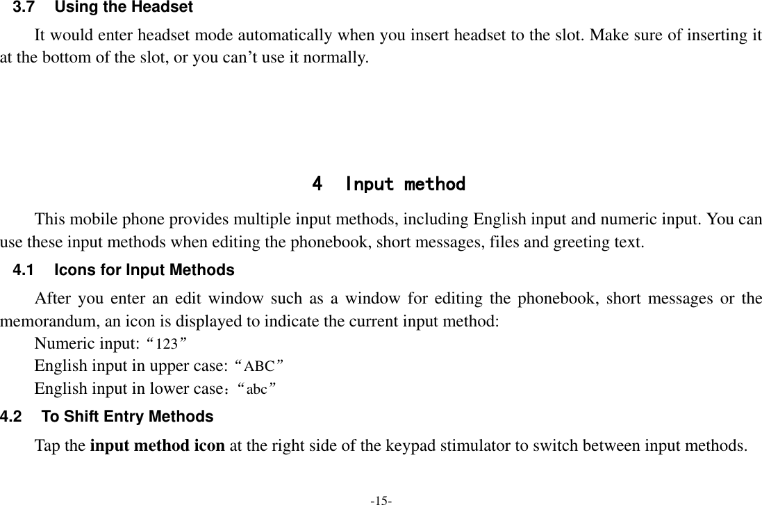 -15- 3.7  Using the Headset It would enter headset mode automatically when you insert headset to the slot. Make sure of inserting it at the bottom of the slot, or you can’t use it normally.     4 Input method This mobile phone provides multiple input methods, including English input and numeric input. You can use these input methods when editing the phonebook, short messages, files and greeting text. 4.1 Icons for Input Methods After you enter  an edit  window such  as a window for editing the  phonebook, short messages  or the memorandum, an icon is displayed to indicate the current input method: Numeric input:“123” English input in upper case:“ABC” English input in lower case：“ abc” 4.2  To Shift Entry Methods Tap the input method icon at the right side of the keypad stimulator to switch between input methods. 