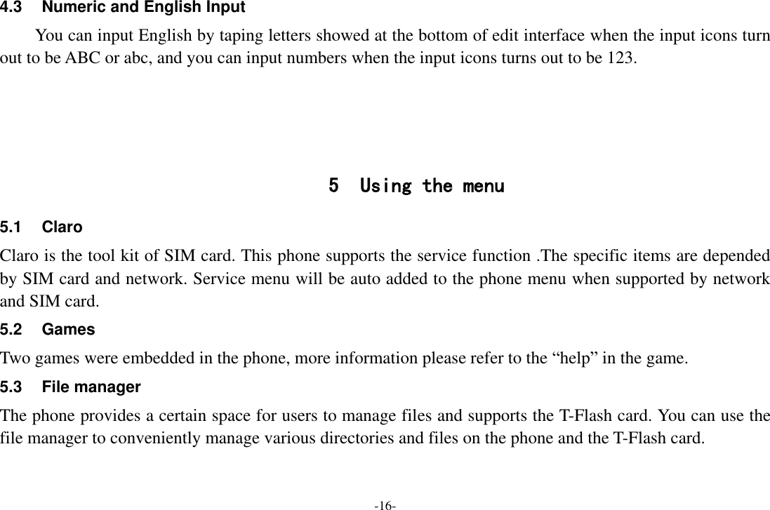 -16- 4.3  Numeric and English Input You can input English by taping letters showed at the bottom of edit interface when the input icons turn out to be ABC or abc, and you can input numbers when the input icons turns out to be 123.     5 Using the menu 5.1  Claro   Claro is the tool kit of SIM card. This phone supports the service function .The specific items are depended by SIM card and network. Service menu will be auto added to the phone menu when supported by network and SIM card. 5.2  Games Two games were embedded in the phone, more information please refer to the “help” in the game. 5.3 File manager The phone provides a certain space for users to manage files and supports the T-Flash card. You can use the file manager to conveniently manage various directories and files on the phone and the T-Flash card.   