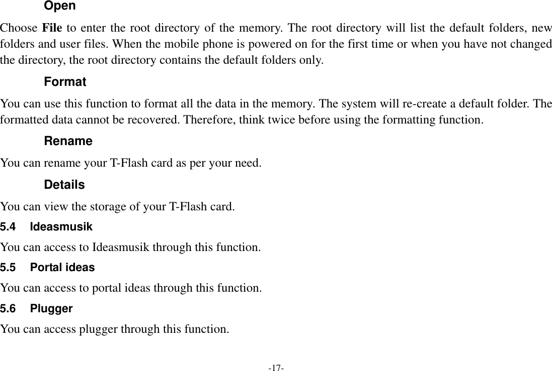 -17- Open Choose File to enter the root directory of the memory. The root directory will list the default folders, new folders and user files. When the mobile phone is powered on for the first time or when you have not changed the directory, the root directory contains the default folders only. Format You can use this function to format all the data in the memory. The system will re-create a default folder. The formatted data cannot be recovered. Therefore, think twice before using the formatting function. Rename   You can rename your T-Flash card as per your need. Details You can view the storage of your T-Flash card. 5.4  Ideasmusik You can access to Ideasmusik through this function. 5.5  Portal ideas You can access to portal ideas through this function. 5.6  Plugger   You can access plugger through this function. 