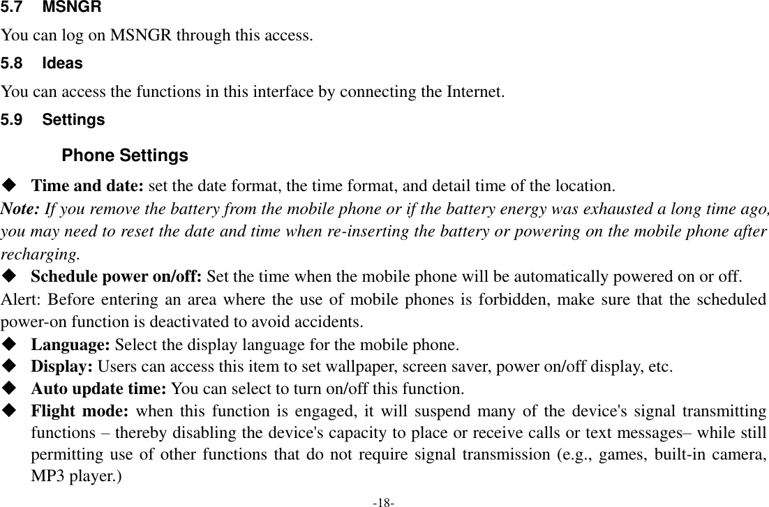 -18- 5.7  MSNGR You can log on MSNGR through this access. 5.8  Ideas   You can access the functions in this interface by connecting the Internet. 5.9  Settings Phone Settings  Time and date: set the date format, the time format, and detail time of the location. Note: If you remove the battery from the mobile phone or if the battery energy was exhausted a long time ago, you may need to reset the date and time when re-inserting the battery or powering on the mobile phone after recharging.  Schedule power on/off: Set the time when the mobile phone will be automatically powered on or off. Alert: Before entering an area where the use of mobile phones is forbidden, make sure that the scheduled power-on function is deactivated to avoid accidents.  Language: Select the display language for the mobile phone.  Display: Users can access this item to set wallpaper, screen saver, power on/off display, etc.  Auto update time: You can select to turn on/off this function.  Flight mode: when this function is engaged, it will suspend many of the device&apos;s signal transmitting functions – thereby disabling the device&apos;s capacity to place or receive calls or text messages– while still permitting use of other functions that do not require signal transmission (e.g., games, built-in camera, MP3 player.) 