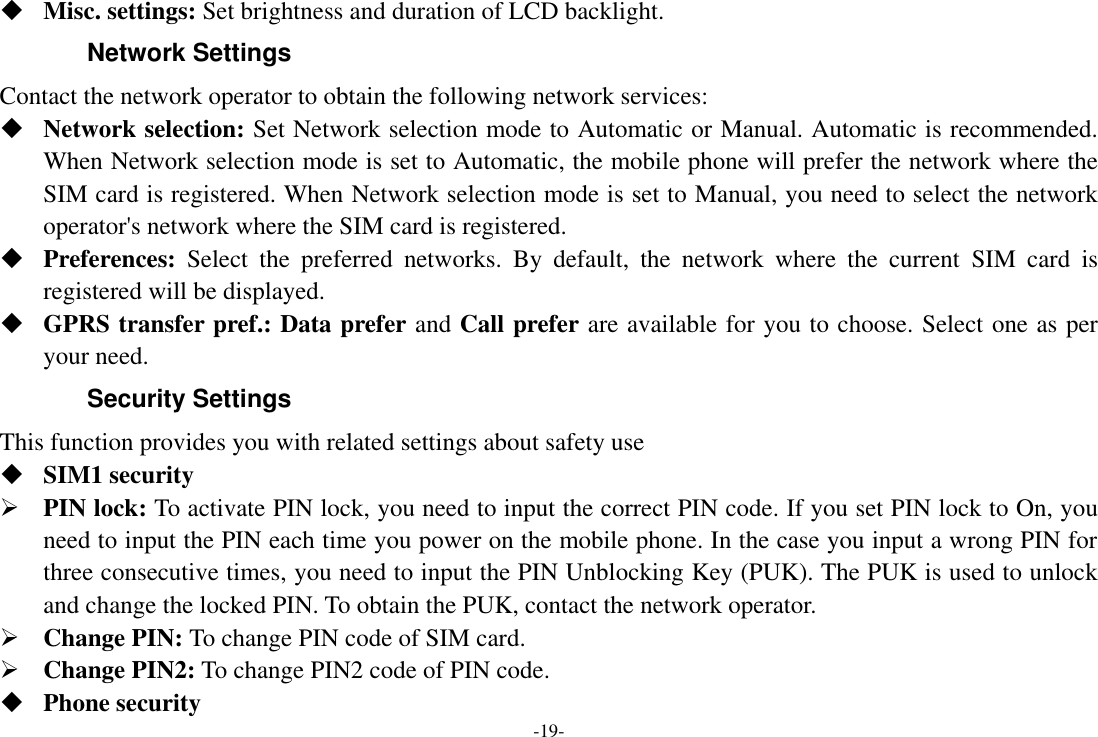 -19-  Misc. settings: Set brightness and duration of LCD backlight. Network Settings Contact the network operator to obtain the following network services:    Network selection: Set Network selection mode to Automatic or Manual. Automatic is recommended. When Network selection mode is set to Automatic, the mobile phone will prefer the network where the SIM card is registered. When Network selection mode is set to Manual, you need to select the network operator&apos;s network where the SIM card is registered.  Preferences:  Select  the  preferred  networks.  By  default,  the  network  where  the  current  SIM  card  is registered will be displayed.    GPRS transfer pref.: Data prefer and Call prefer are available for you to choose. Select one as per your need. Security Settings This function provides you with related settings about safety use  SIM1 security  PIN lock: To activate PIN lock, you need to input the correct PIN code. If you set PIN lock to On, you need to input the PIN each time you power on the mobile phone. In the case you input a wrong PIN for three consecutive times, you need to input the PIN Unblocking Key (PUK). The PUK is used to unlock and change the locked PIN. To obtain the PUK, contact the network operator.  Change PIN: To change PIN code of SIM card.  Change PIN2: To change PIN2 code of PIN code.  Phone security 