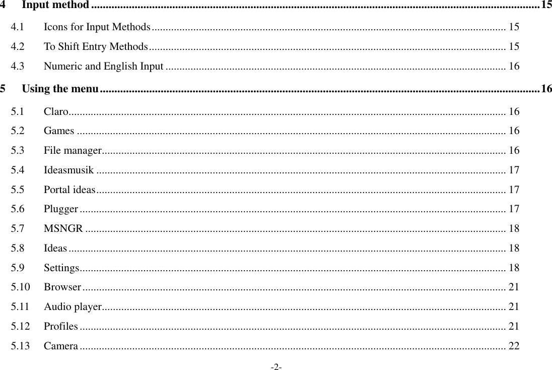 -2- 4 Input method ........................................................................................................................................................... 15 4.1 Icons for Input Methods ................................................................................................................................ 15 4.2 To Shift Entry Methods ................................................................................................................................. 15 4.3 Numeric and English Input ........................................................................................................................... 16 5 Using the menu ........................................................................................................................................................ 16 5.1 Claro .............................................................................................................................................................. 16 5.2 Games ........................................................................................................................................................... 16 5.3 File manager .................................................................................................................................................. 16 5.4 Ideasmusik .................................................................................................................................................... 17 5.5 Portal ideas .................................................................................................................................................... 17 5.6 Plugger .......................................................................................................................................................... 17 5.7 MSNGR ........................................................................................................................................................ 18 5.8 Ideas .............................................................................................................................................................. 18 5.9 Settings .......................................................................................................................................................... 18 5.10 Browser ......................................................................................................................................................... 21 5.11 Audio player .................................................................................................................................................. 21 5.12 Profiles .......................................................................................................................................................... 21 5.13 Camera .......................................................................................................................................................... 22 