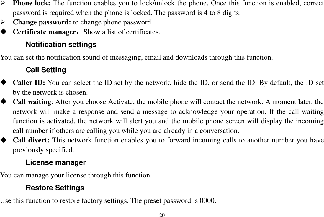 -20-  Phone lock: The function enables you to lock/unlock the phone. Once this function is enabled, correct password is required when the phone is locked. The password is 4 to 8 digits.  Change password: to change phone password.  Certificate manager：Show a list of certificates. Notification settings You can set the notification sound of messaging, email and downloads through this function. Call Setting  Caller ID: You can select the ID set by the network, hide the ID, or send the ID. By default, the ID set by the network is chosen.  Call waiting: After you choose Activate, the mobile phone will contact the network. A moment later, the network will make a response and send a message to acknowledge your operation. If the call waiting function is activated, the network will alert you and the mobile phone screen will display the incoming call number if others are calling you while you are already in a conversation.  Call divert: This network function enables you to forward incoming calls to another number you have previously specified.   License manager You can manage your license through this function. Restore Settings Use this function to restore factory settings. The preset password is 0000. 