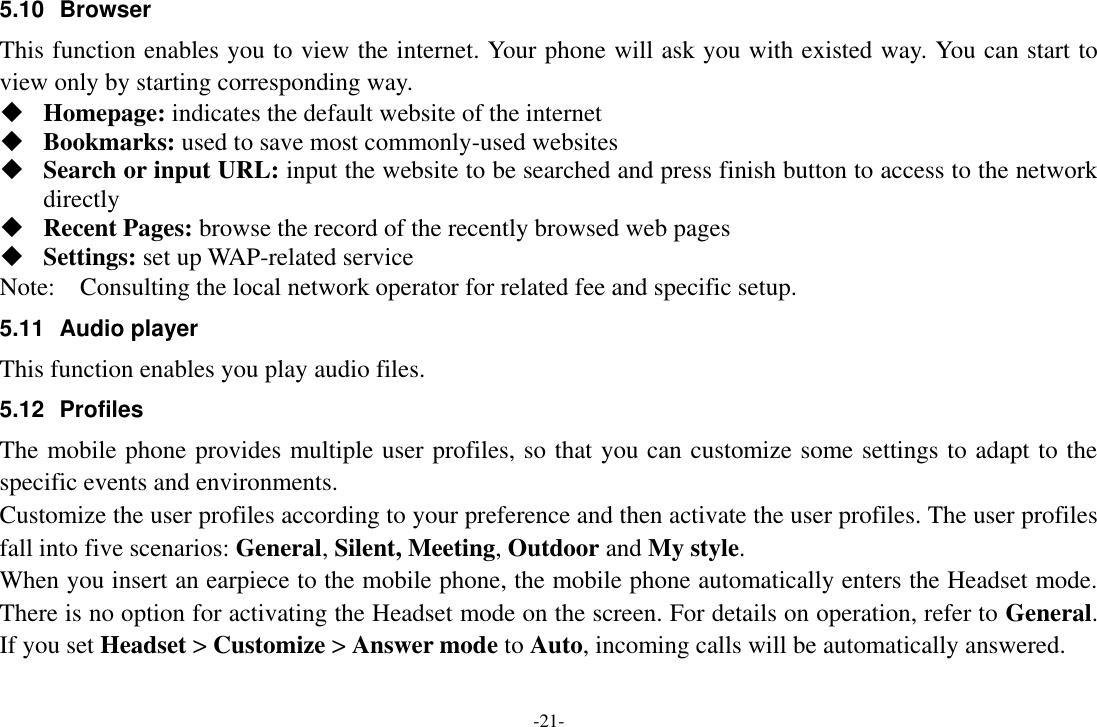 -21- 5.10  Browser   This function enables you to view the internet. Your phone will ask you with existed way. You can start to view only by starting corresponding way.  Homepage: indicates the default website of the internet  Bookmarks: used to save most commonly-used websites  Search or input URL: input the website to be searched and press finish button to access to the network directly  Recent Pages: browse the record of the recently browsed web pages  Settings: set up WAP-related service Note:    Consulting the local network operator for related fee and specific setup. 5.11  Audio player This function enables you play audio files.   5.12  Profiles The mobile phone provides multiple user profiles, so that you can customize some settings to adapt to the specific events and environments. Customize the user profiles according to your preference and then activate the user profiles. The user profiles fall into five scenarios: General, Silent, Meeting, Outdoor and My style. When you insert an earpiece to the mobile phone, the mobile phone automatically enters the Headset mode. There is no option for activating the Headset mode on the screen. For details on operation, refer to General. If you set Headset &gt; Customize &gt; Answer mode to Auto, incoming calls will be automatically answered. 
