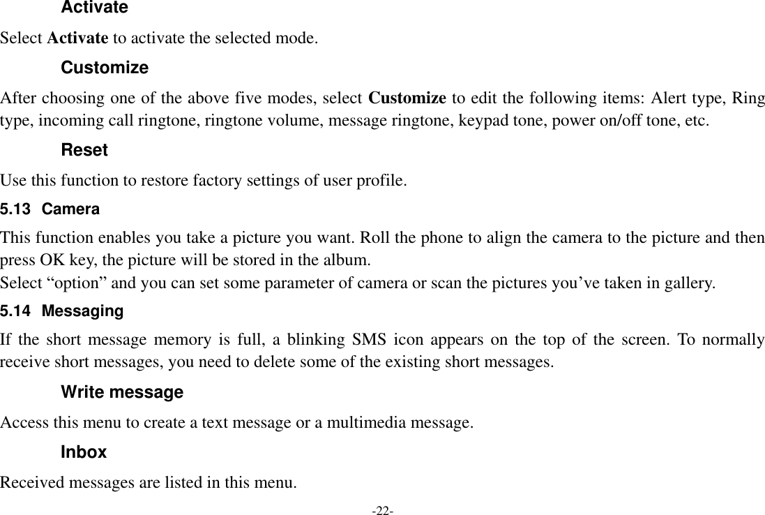 -22- Activate Select Activate to activate the selected mode. Customize After choosing one of the above five modes, select Customize to edit the following items: Alert type, Ring type, incoming call ringtone, ringtone volume, message ringtone, keypad tone, power on/off tone, etc. Reset Use this function to restore factory settings of user profile. 5.13  Camera This function enables you take a picture you want. Roll the phone to align the camera to the picture and then press OK key, the picture will be stored in the album.   Select “option” and you can set some parameter of camera or scan the pictures you’ve taken in gallery. 5.14  Messaging If the  short  message memory  is  full, a blinking SMS  icon  appears on the top of  the screen.  To normally receive short messages, you need to delete some of the existing short messages. Write message Access this menu to create a text message or a multimedia message. Inbox Received messages are listed in this menu. 