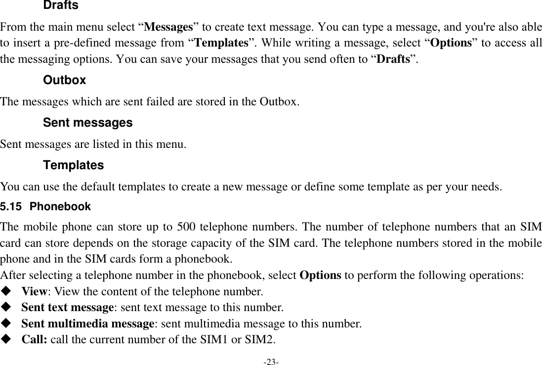 -23- Drafts From the main menu select “Messages” to create text message. You can type a message, and you&apos;re also able to insert a pre-defined message from “Templates”. While writing a message, select “Options” to access all the messaging options. You can save your messages that you send often to “Drafts”. Outbox The messages which are sent failed are stored in the Outbox.   Sent messages Sent messages are listed in this menu. Templates   You can use the default templates to create a new message or define some template as per your needs. 5.15  Phonebook The mobile phone can store up to 500 telephone numbers. The number of telephone numbers that an SIM card can store depends on the storage capacity of the SIM card. The telephone numbers stored in the mobile phone and in the SIM cards form a phonebook.   After selecting a telephone number in the phonebook, select Options to perform the following operations:  View: View the content of the telephone number.  Sent text message: sent text message to this number.  Sent multimedia message: sent multimedia message to this number.  Call: call the current number of the SIM1 or SIM2. 