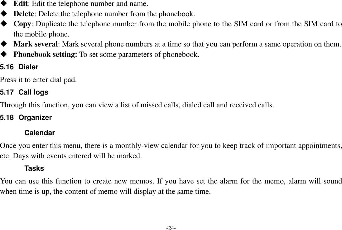 -24-  Edit: Edit the telephone number and name.  Delete: Delete the telephone number from the phonebook.  Copy: Duplicate the telephone number from the mobile phone to the SIM card or from the SIM card to the mobile phone.  Mark several: Mark several phone numbers at a time so that you can perform a same operation on them.  Phonebook setting: To set some parameters of phonebook.   5.16  Dialer Press it to enter dial pad. 5.17  Call logs Through this function, you can view a list of missed calls, dialed call and received calls. 5.18  Organizer Calendar Once you enter this menu, there is a monthly-view calendar for you to keep track of important appointments, etc. Days with events entered will be marked. Tasks   You can use this function to create new memos. If you have set the alarm for the memo, alarm will sound when time is up, the content of memo will display at the same time. 