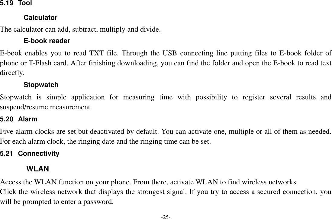 -25- 5.19  Tool Calculator The calculator can add, subtract, multiply and divide.   E-book reader E-book enables you to read TXT file. Through the USB  connecting line putting files to E-book folder of phone or T-Flash card. After finishing downloading, you can find the folder and open the E-book to read text directly. Stopwatch Stopwatch  is  simple  application  for  measuring  time  with  possibility  to  register  several  results  and suspend/resume measurement. 5.20  Alarm Five alarm clocks are set but deactivated by default. You can activate one, multiple or all of them as needed. For each alarm clock, the ringing date and the ringing time can be set.   5.21  Connectivity   WLAN Access the WLAN function on your phone. From there, activate WLAN to find wireless networks. Click the wireless network that displays the strongest signal. If you try to access a secured connection, you will be prompted to enter a password. 