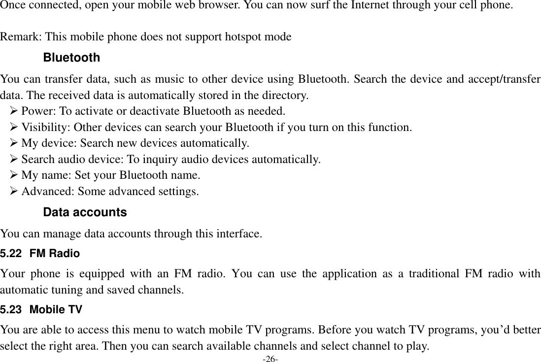 -26- Once connected, open your mobile web browser. You can now surf the Internet through your cell phone.  Remark: This mobile phone does not support hotspot mode Bluetooth You can transfer data, such as music to other device using Bluetooth. Search the device and accept/transfer data. The received data is automatically stored in the directory.  Power: To activate or deactivate Bluetooth as needed.  Visibility: Other devices can search your Bluetooth if you turn on this function.  My device: Search new devices automatically.  Search audio device: To inquiry audio devices automatically.  My name: Set your Bluetooth name.  Advanced: Some advanced settings. Data accounts You can manage data accounts through this interface. 5.22  FM Radio Your  phone  is  equipped  with  an  FM  radio.  You  can  use  the  application  as  a  traditional  FM  radio  with automatic tuning and saved channels.   5.23  Mobile TV You are able to access this menu to watch mobile TV programs. Before you watch TV programs, you’d better select the right area. Then you can search available channels and select channel to play.   