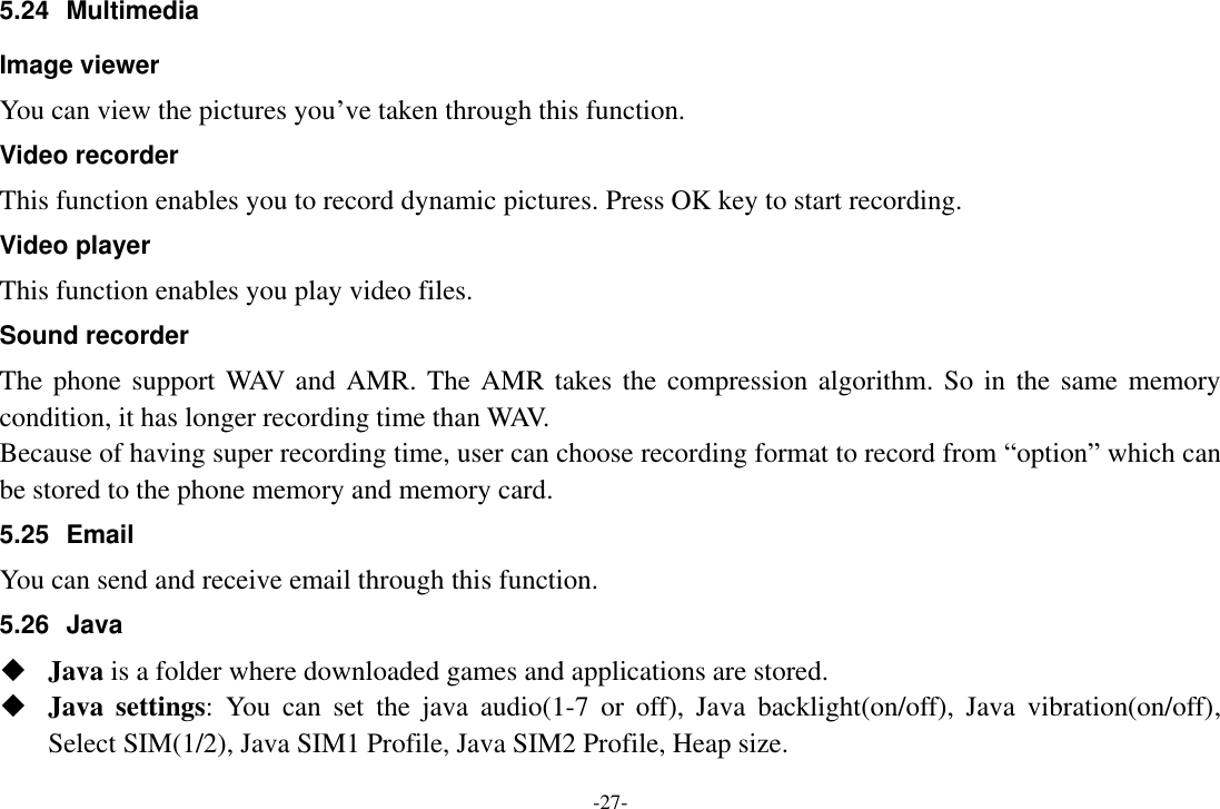 -27- 5.24  Multimedia Image viewer You can view the pictures you’ve taken through this function. Video recorder This function enables you to record dynamic pictures. Press OK key to start recording. Video player This function enables you play video files.   Sound recorder The phone support WAV and AMR. The AMR takes the compression algorithm.  So in the same memory condition, it has longer recording time than WAV.   Because of having super recording time, user can choose recording format to record from “option” which can be stored to the phone memory and memory card. 5.25  Email You can send and receive email through this function. 5.26 Java  Java is a folder where downloaded games and applications are stored.    Java  settings:  You  can  set  the  java  audio(1-7  or  off),  Java  backlight(on/off),  Java  vibration(on/off), Select SIM(1/2), Java SIM1 Profile, Java SIM2 Profile, Heap size. 