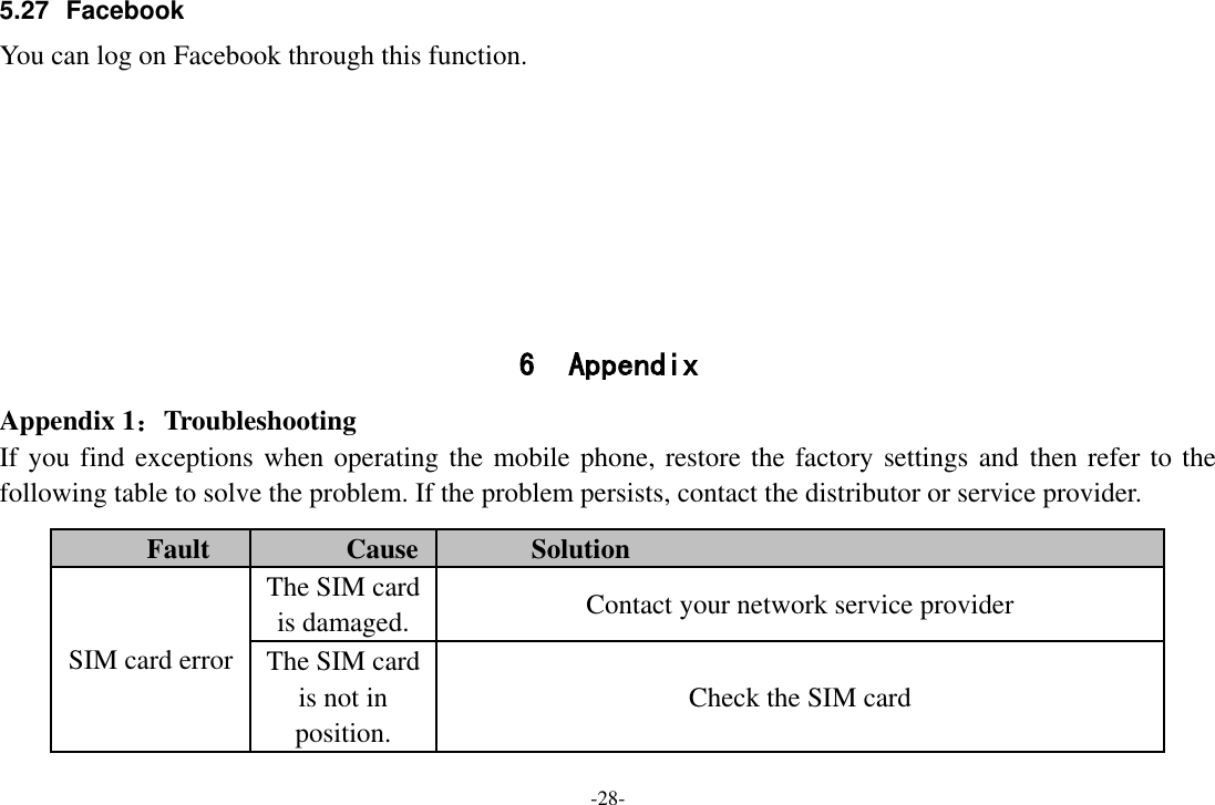 -28- 5.27 Facebook You can log on Facebook through this function.        6 Appendix Appendix 1：Troubleshooting If you find exceptions when operating the mobile phone, restore the factory settings and then refer to the following table to solve the problem. If the problem persists, contact the distributor or service provider. Fault Cause Solution SIM card error The SIM card is damaged. Contact your network service provider The SIM card is not in position. Check the SIM card 