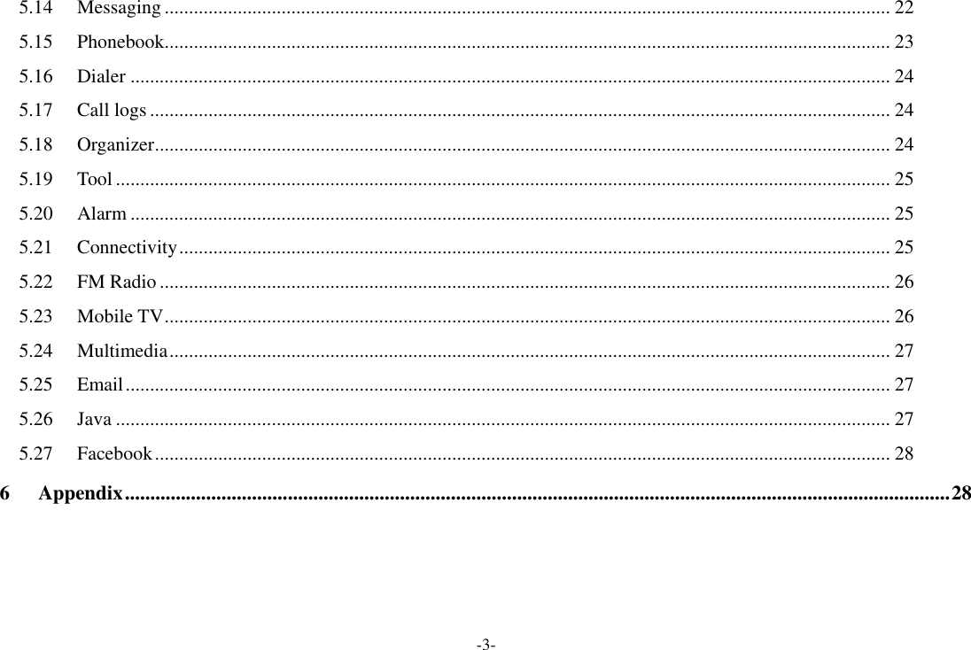 -3- 5.14 Messaging ..................................................................................................................................................... 22 5.15 Phonebook..................................................................................................................................................... 23 5.16 Dialer ............................................................................................................................................................ 24 5.17 Call logs ........................................................................................................................................................ 24 5.18 Organizer ....................................................................................................................................................... 24 5.19 Tool ............................................................................................................................................................... 25 5.20 Alarm ............................................................................................................................................................ 25 5.21 Connectivity .................................................................................................................................................. 25 5.22 FM Radio ...................................................................................................................................................... 26 5.23 Mobile TV ..................................................................................................................................................... 26 5.24 Multimedia .................................................................................................................................................... 27 5.25 Email ............................................................................................................................................................. 27 5.26 Java ............................................................................................................................................................... 27 5.27 Facebook ....................................................................................................................................................... 28 6 Appendix .................................................................................................................................................................. 28  