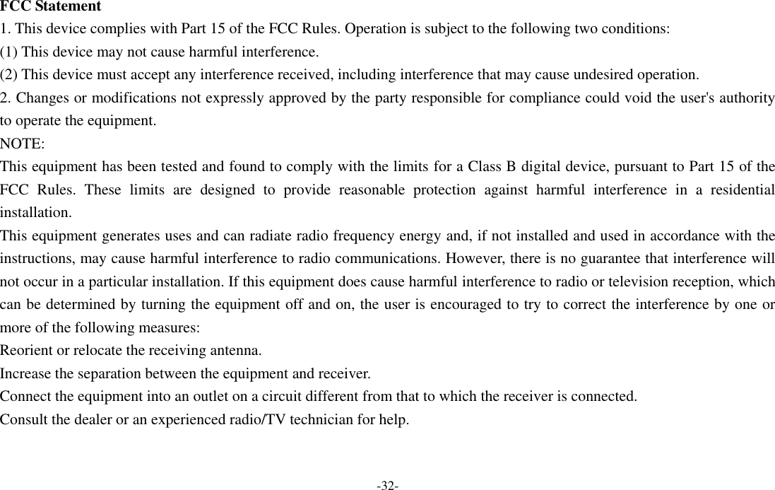 -32-  FCC Statement 1. This device complies with Part 15 of the FCC Rules. Operation is subject to the following two conditions: (1) This device may not cause harmful interference. (2) This device must accept any interference received, including interference that may cause undesired operation. 2. Changes or modifications not expressly approved by the party responsible for compliance could void the user&apos;s authority to operate the equipment. NOTE:   This equipment has been tested and found to comply with the limits for a Class B digital device, pursuant to Part 15 of the FCC  Rules.  These  limits  are  designed  to  provide  reasonable  protection  against  harmful  interference  in  a  residential installation. This equipment generates uses and can radiate radio frequency energy and, if not installed and used in accordance with the instructions, may cause harmful interference to radio communications. However, there is no guarantee that interference will not occur in a particular installation. If this equipment does cause harmful interference to radio or television reception, which can be determined by turning the equipment off and on, the user is encouraged to try to correct the interference by one or more of the following measures: Reorient or relocate the receiving antenna. Increase the separation between the equipment and receiver. Connect the equipment into an outlet on a circuit different from that to which the receiver is connected.   Consult the dealer or an experienced radio/TV technician for help. 