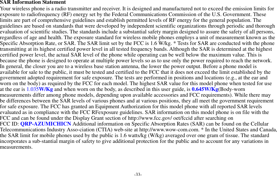 -33-  SAR Information Statement Your wireless phone is a radio transmitter and receiver. It is designed and manufactured not to exceed the emission limits for exposure to radiofrequency (RF) energy set by the Federal Communications Commission of the U.S. Government. These limits are part of comprehensive guidelines and establish permitted levels of RF energy for the general population. The guidelines are based on standards that were developed by independent scientific organizations through periodic and thorough evaluation of scientific studies. The standards include a substantial safety margin designed to assure the safety of all persons, regardless of age and health. The exposure standard for wireless mobile phones employs a unit of measurement known as the Specific Absorption Rate, or SAR. The SAR limit set by the FCC is 1.6 W/kg. * Tests for SAR are conducted with the phone transmitting at its highest certified power level in all tested frequency bands. Although the SAR is determined at the highest certified power level, the actual SAR level of the phone while operating can be well below the maximum value. This is because the phone is designed to operate at multiple power levels so as to use only the power required to reach the network. In general, the closer you are to a wireless base station antenna, the lower the power output. Before a phone model is available for sale to the public, it must be tested and certified to the FCC that it does not exceed the limit established by the government adopted requirement for safe exposure. The tests are performed in positions and locations (e.g., at the ear and worn on the body) as required by the FCC for each model. The highest SAR value for this model phone when tested for use at the ear is 1.035W/Kg and when worn on the body, as described in this user guide, is 0.645W/Kg(Body-worn measurements differ among phone models, depending upon available accessories and FCC requirements). While there may be differences between the SAR levels of various phones and at various positions, they all meet the government requirement for safe exposure. The FCC has granted an Equipment Authorization for this model phone with all reported SAR levels evaluated as in compliance with the FCC RFexposure guidelines. SAR information on this model phone is on file with the FCC and can be found under the Display Grant section of http://www.fcc.gov/ oet/fccid after searching on   FCC ID: QRP-AZUMICHICN Additional information on Specific Absorption Rates (SAR) can be found on the Cellular Telecommunications Industry Asso-ciation (CTIA) web-site at http://www.wow-com.com. * In the United States and Canada, the SAR limit for mobile phones used by the public is 1.6 watts/kg (W/kg) averaged over one gram of tissue. The standard incorporates a sub-stantial margin of safety to give additional protection for the public and to account for any variations in measurements. 