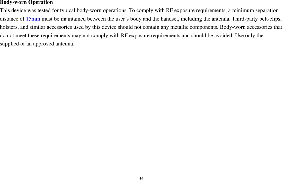 -34-  Body-worn Operation This device was tested for typical body-worn operations. To comply with RF exposure requirements, a minimum separation distance of 15mm must be maintained between the user’s body and the handset, including the antenna. Third-party belt-clips, holsters, and similar accessories used by this device should not contain any metallic components. Body-worn accessories that do not meet these requirements may not comply with RF exposure requirements and should be avoided. Use only the supplied or an approved antenna.    