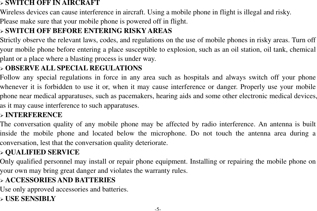 -5-  SWITCH OFF IN AIRCRAFT Wireless devices can cause interference in aircraft. Using a mobile phone in flight is illegal and risky.     Please make sure that your mobile phone is powered off in flight.  SWITCH OFF BEFORE ENTERING RISKY AREAS Strictly observe the relevant laws, codes, and regulations on the use of mobile phones in risky areas. Turn off your mobile phone before entering a place susceptible to explosion, such as an oil station, oil tank, chemical plant or a place where a blasting process is under way.  OBSERVE ALL SPECIAL REGULATIONS Follow  any  special  regulations  in  force  in  any  area  such  as  hospitals  and  always  switch  off  your  phone whenever it is forbidden to use it or, when it may cause interference or danger. Properly use your mobile phone near medical apparatuses, such as pacemakers, hearing aids and some other electronic medical devices, as it may cause interference to such apparatuses.  INTERFERENCE The conversation quality of any  mobile phone may be affected by radio interference. An antenna  is  built inside  the  mobile  phone  and  located  below  the  microphone.  Do  not  touch  the  antenna  area  during  a conversation, lest that the conversation quality deteriorate.  QUALIFIED SERVICE Only qualified personnel may install or repair phone equipment. Installing or repairing the mobile phone on your own may bring great danger and violates the warranty rules.  ACCESSORIES AND BATTERIES Use only approved accessories and batteries.  USE SENSIBLY 