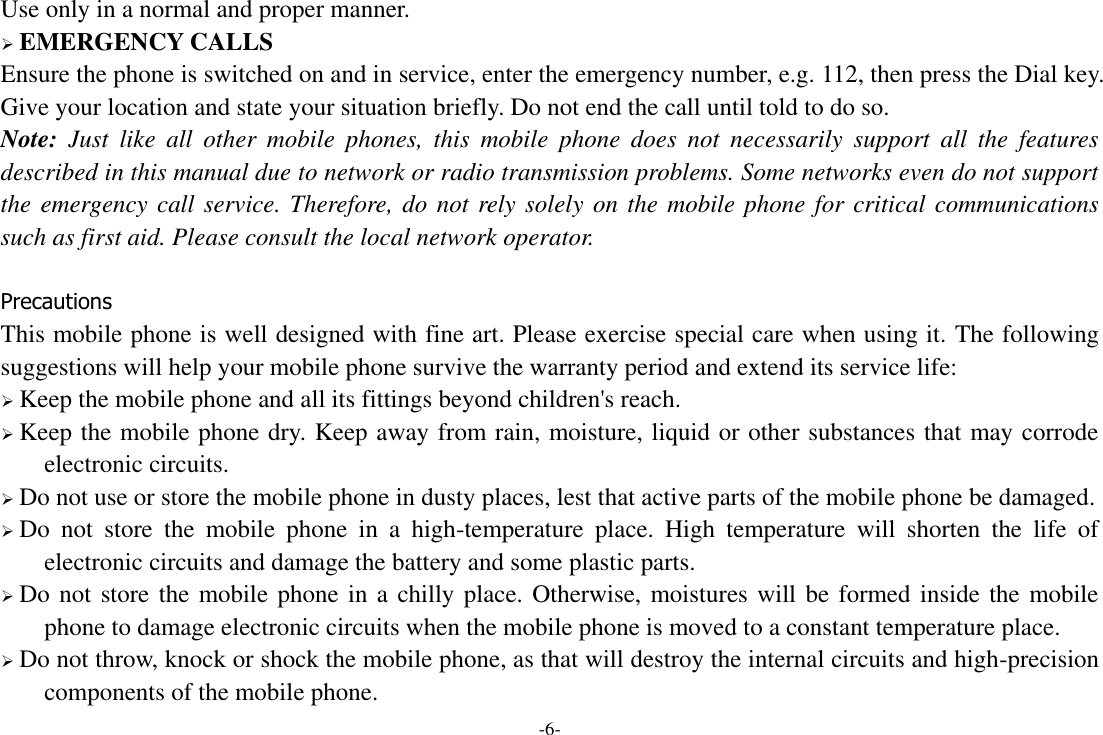 -6- Use only in a normal and proper manner.  EMERGENCY CALLS Ensure the phone is switched on and in service, enter the emergency number, e.g. 112, then press the Dial key. Give your location and state your situation briefly. Do not end the call until told to do so. Note:  Just  like  all  other  mobile  phones,  this  mobile  phone  does  not  necessarily  support  all  the  features described in this manual due to network or radio transmission problems. Some networks even do not support the emergency call service. Therefore, do not rely solely on the mobile phone for critical communications such as first aid. Please consult the local network operator.  Precautions This mobile phone is well designed with fine art. Please exercise special care when using it. The following suggestions will help your mobile phone survive the warranty period and extend its service life:  Keep the mobile phone and all its fittings beyond children&apos;s reach.  Keep the mobile phone dry. Keep away from rain, moisture, liquid or other substances that may corrode electronic circuits.  Do not use or store the mobile phone in dusty places, lest that active parts of the mobile phone be damaged.  Do  not  store  the  mobile  phone  in  a  high-temperature  place.  High  temperature  will  shorten  the  life  of electronic circuits and damage the battery and some plastic parts.  Do not store the mobile phone in a chilly place. Otherwise, moistures will be formed inside the mobile phone to damage electronic circuits when the mobile phone is moved to a constant temperature place.  Do not throw, knock or shock the mobile phone, as that will destroy the internal circuits and high-precision components of the mobile phone. 