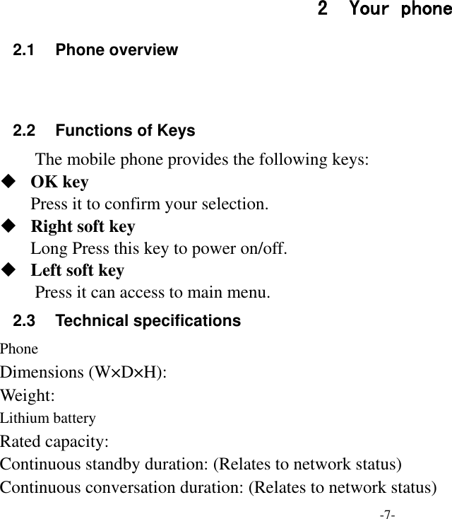 -7- 2 Your phone 2.1  Phone overview   2.2 Functions of Keys The mobile phone provides the following keys:  OK key Press it to confirm your selection.  Right soft key Long Press this key to power on/off.  Left soft key Press it can access to main menu. 2.3  Technical specifications Phone Dimensions (W×D×H): Weight: Lithium battery Rated capacity:   Continuous standby duration: (Relates to network status) Continuous conversation duration: (Relates to network status) 